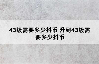 43级需要多少抖币 升到43级需要多少抖币